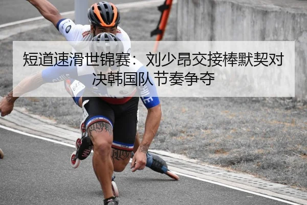 短道速滑世锦赛：刘少昂交接棒默契对决韩国队节奏争夺