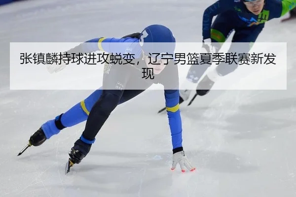 张镇麟持球进攻蜕变，辽宁男篮夏季联赛新发现