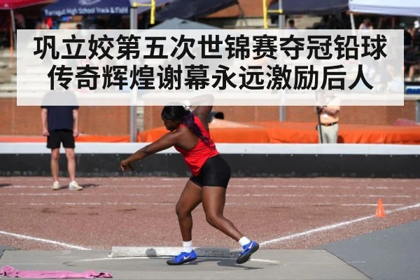 巩立姣第五次世锦赛夺冠铅球传奇辉煌谢幕永远激励后人
